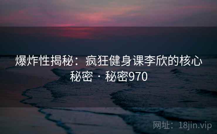 爆炸性揭秘：疯狂健身课李欣的核心秘密 · 秘密970