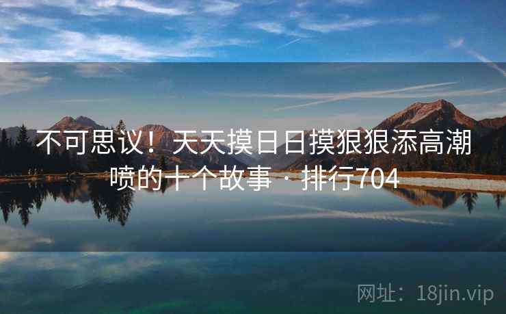 不可思议！天天摸日日摸狠狠添高潮喷的十个故事 · 排行704