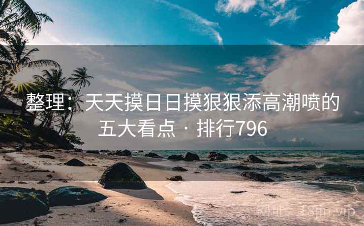 整理：天天摸日日摸狠狠添高潮喷的五大看点 · 排行796