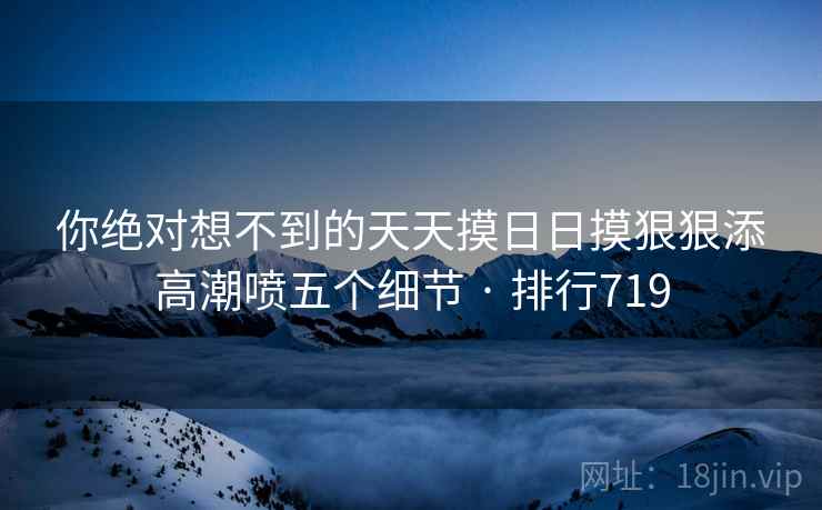 你绝对想不到的天天摸日日摸狠狠添高潮喷五个细节 · 排行719