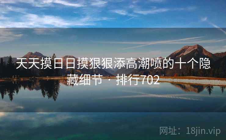 天天摸日日摸狠狠添高潮喷的十个隐藏细节 · 排行702