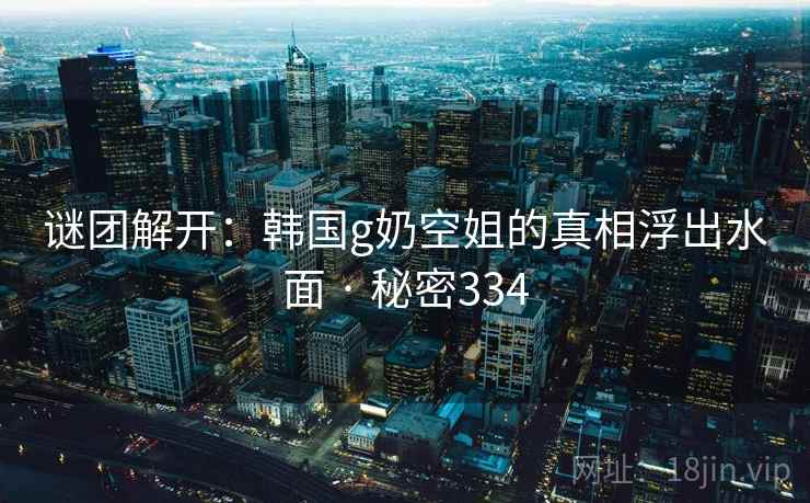 谜团解开:韩国g奶空姐的真相浮出水面 · 秘密334