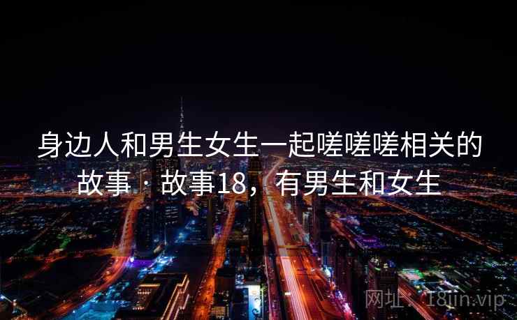 身边人和男生女生一起嗟嗟嗟相关的故事 · 故事18,有男生和女生