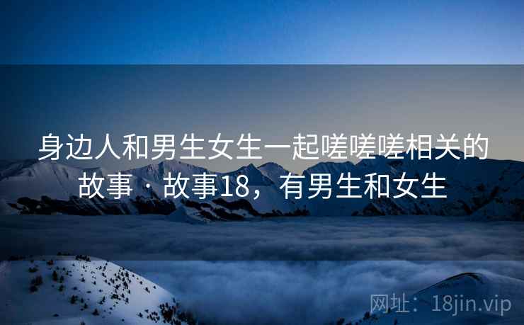 身边人和男生女生一起嗟嗟嗟相关的故事 · 故事18,有男生和女生