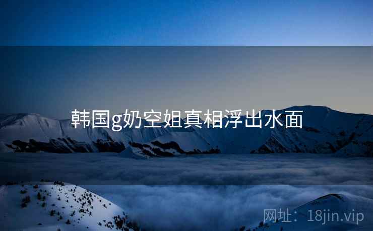 韩国g奶空姐真相浮出水面