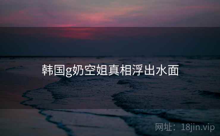 韩国g奶空姐真相浮出水面
