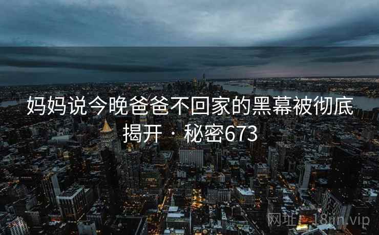 妈妈说今晚爸爸不回家的黑幕被彻底揭开 · 秘密673  第1张 妈妈说今晚爸爸不回家的黑幕被彻底揭开 · 秘密673  第1张