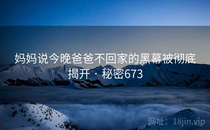 妈妈说今晚爸爸不回家的黑幕被彻底揭开 · 秘密673  第2张 妈妈说今晚爸爸不回家的黑幕被彻底揭开 · 秘密673  第2张