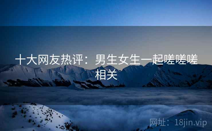 十大网友热评:男生女生一起嗟嗟嗟相关