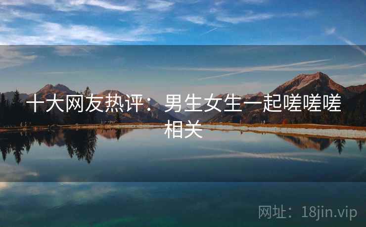 十大网友热评:男生女生一起嗟嗟嗟相关