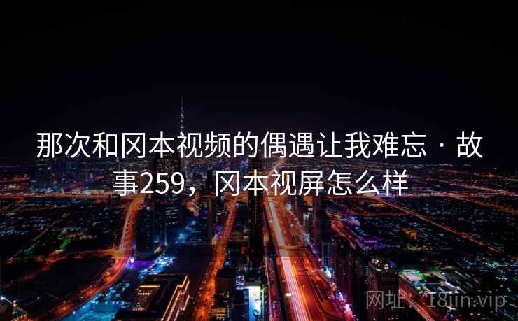 那次和冈本视频的偶遇让我难忘 · 故事259,冈本视屏怎么样
