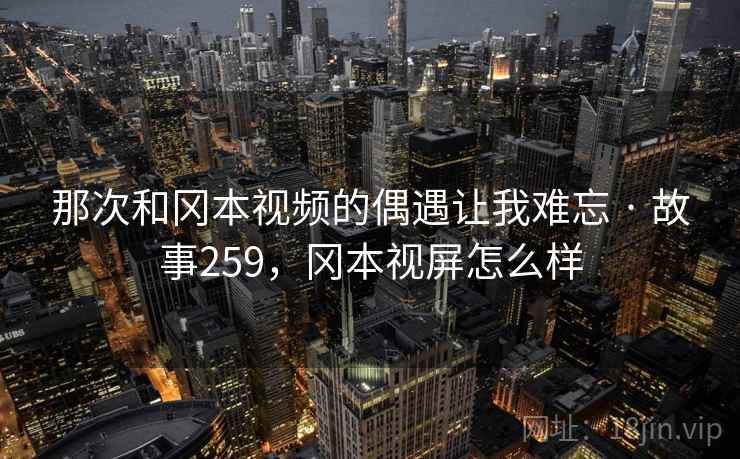 那次和冈本视频的偶遇让我难忘 · 故事259,冈本视屏怎么样