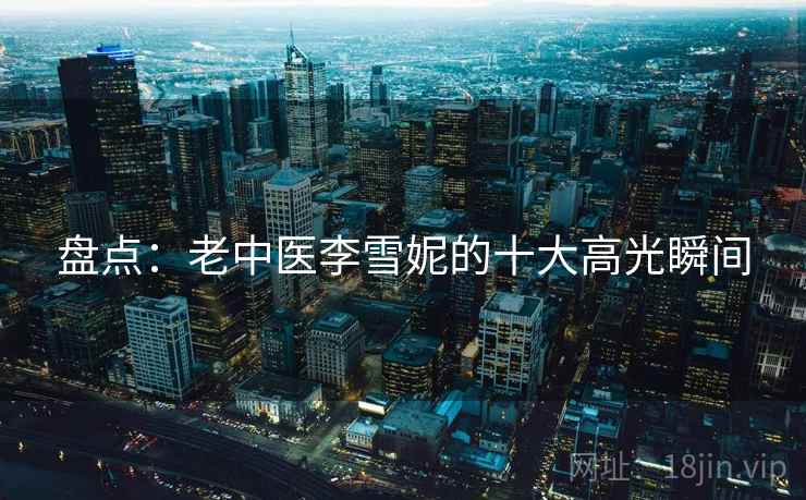 盘点:老中医李雪妮的十大高光瞬间