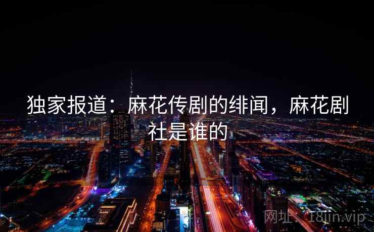 独家报道:麻花传剧的绯闻,麻花剧社是谁的