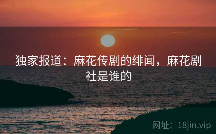 独家报道:麻花传剧的绯闻,麻花剧社是谁的