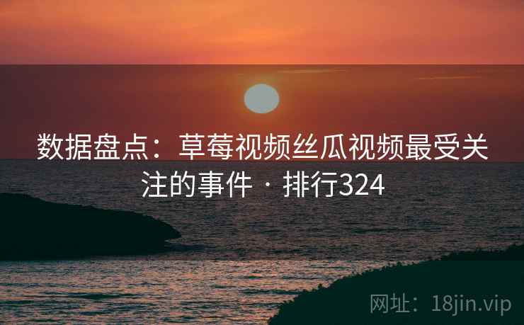 数据盘点:草莓视频丝瓜视频最受关注的事件 · 排行324