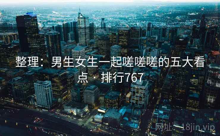 整理:男生女生一起嗟嗟嗟的五大看点 · 排行767 整理:男生女生一起嗟嗟嗟的五大看点 · 排行767