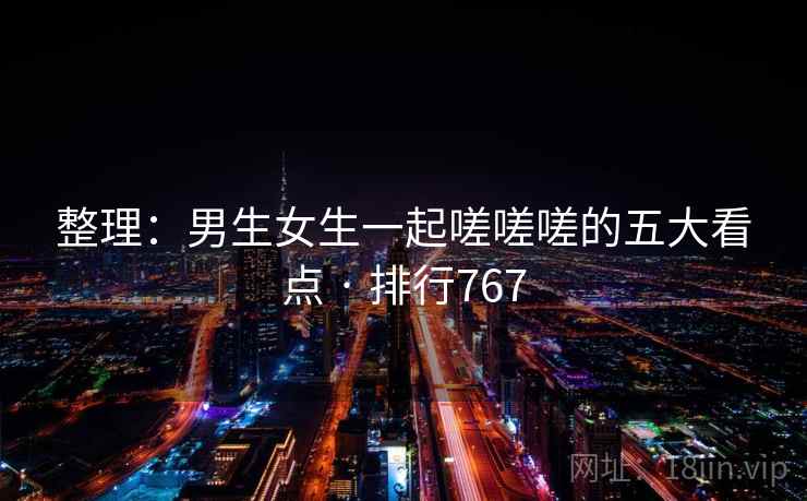 整理:男生女生一起嗟嗟嗟的五大看点 · 排行767 整理:男生女生一起嗟嗟嗟的五大看点 · 排行767